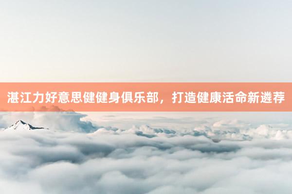 湛江力好意思健健身俱乐部，打造健康活命新遴荐